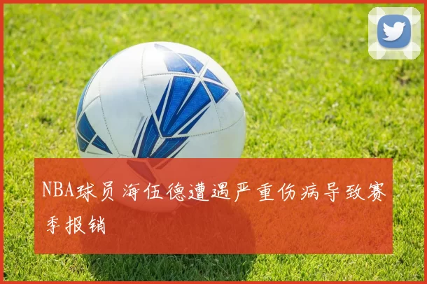 NBA球员海伍德遭遇严重伤病导致赛季报销