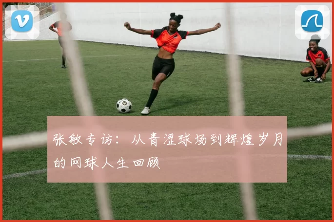 张敏专访:从青涩球场到辉煌岁月的网球人生回顾
