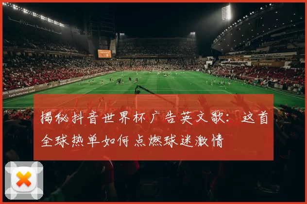 揭秘抖音世界杯广告英文歌:这首全球热单如何点燃球迷激情