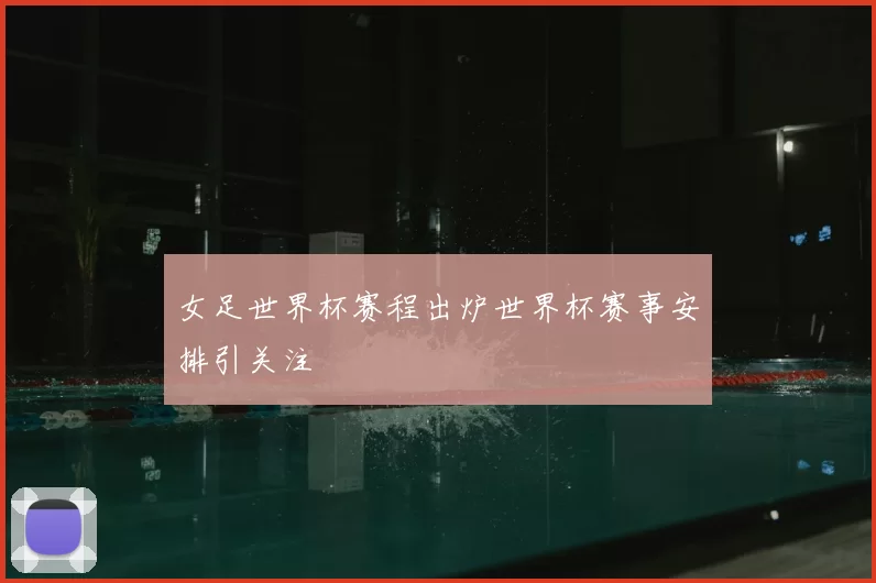 女足世界杯赛程出炉世界杯赛事安排引关注