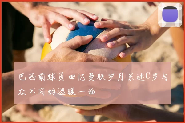 巴西前球员回忆曼联岁月亲述C罗与众不同的温暖一面