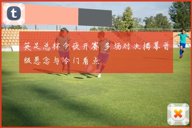 英足总杯今夜开赛 多场对决揭幕晋级悬念与冷门看点