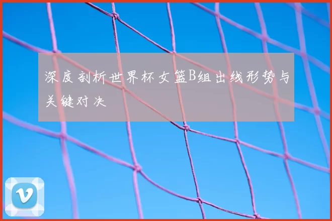 深度剖析世界杯女篮B组出线形势与关键对决