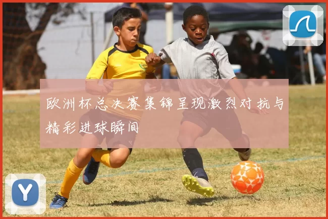 欧洲杯总决赛集锦呈现激烈对抗与精彩进球瞬间