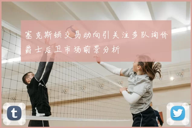塞克斯顿交易动向引关注多队询价爵士后卫市场前景分析