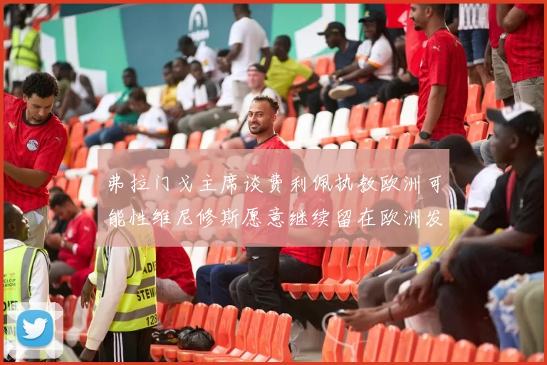 弗拉门戈主席谈费利佩执教欧洲可能性维尼修斯愿意继续留在欧洲发展