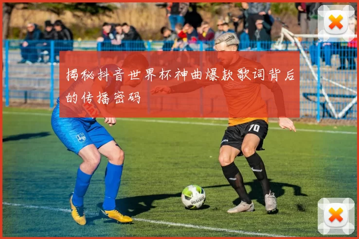 揭秘抖音世界杯神曲爆款歌词背后的传播密码