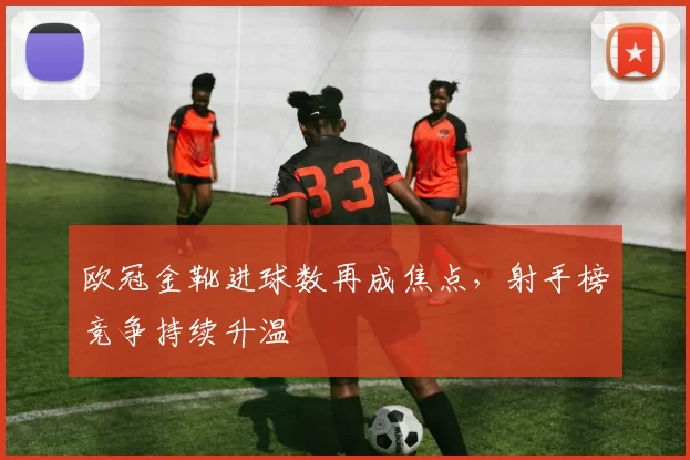 欧冠金靴进球数再成焦点，射手榜竞争持续升温