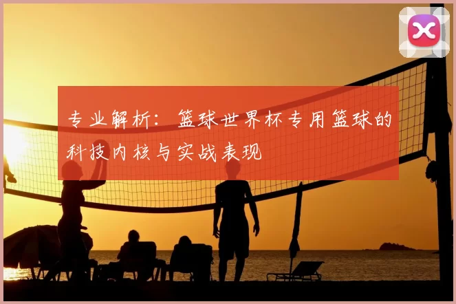 专业解析:篮球世界杯专用篮球的科技内核与实战表现