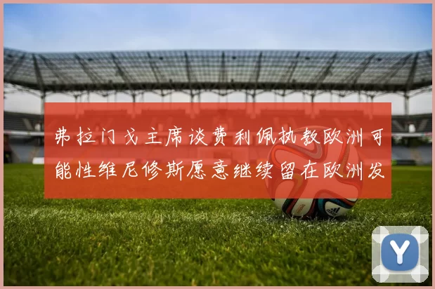弗拉门戈主席谈费利佩执教欧洲可能性维尼修斯愿意继续留在欧洲发展