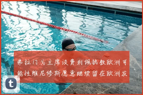 弗拉门戈主席谈费利佩执教欧洲可能性维尼修斯愿意继续留在欧洲发展