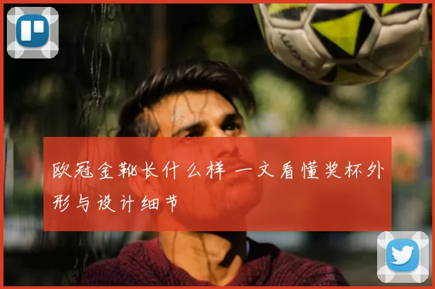 欧冠金靴长什么样 一文看懂奖杯外形与设计细节