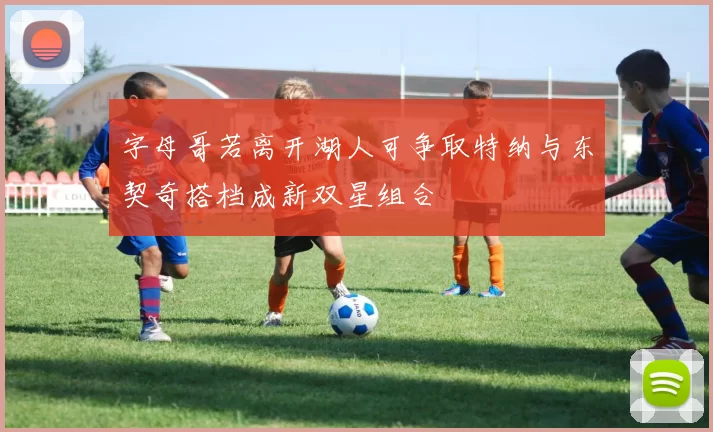 字母哥若离开湖人可争取特纳与东契奇搭档成新双星组合
