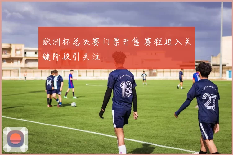 欧洲杯总决赛门票开售 赛程进入关键阶段引关注