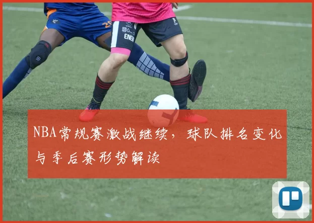 NBA常规赛激战继续，球队排名变化与季后赛形势解读