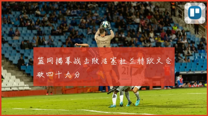 篮网揭幕战击败活塞杜兰特欧文合砍四十九分