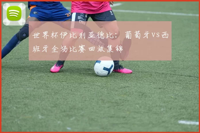 世界杯伊比利亚德比：葡萄牙vs西班牙全场比赛回放集锦