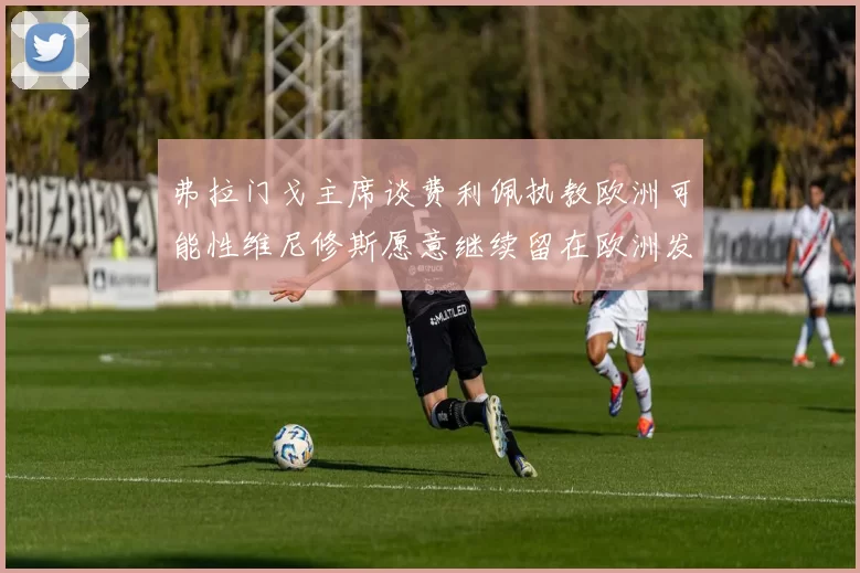 弗拉门戈主席谈费利佩执教欧洲可能性维尼修斯愿意继续留在欧洲发展