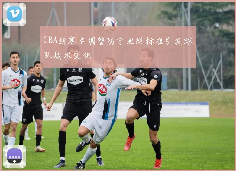 CBA新赛季调整防守犯规标准引发球队战术变化