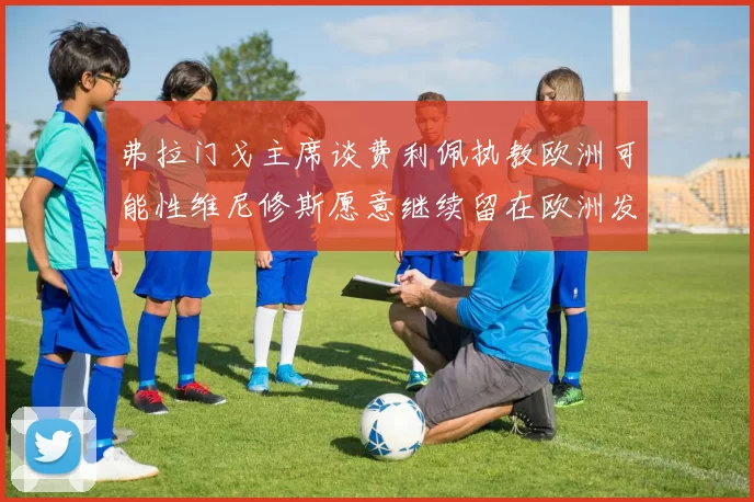 弗拉门戈主席谈费利佩执教欧洲可能性维尼修斯愿意继续留在欧洲发展