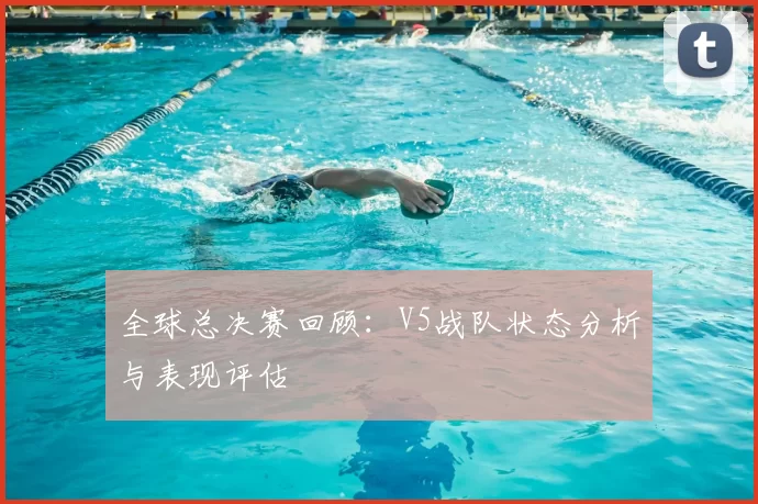 全球总决赛回顾：V5战队状态分析与表现评估