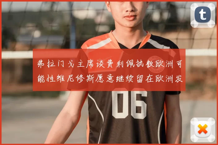 弗拉门戈主席谈费利佩执教欧洲可能性维尼修斯愿意继续留在欧洲发展