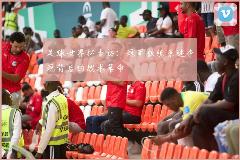 足球世界杯专访：冠军教练亲述夺冠背后的战术革命