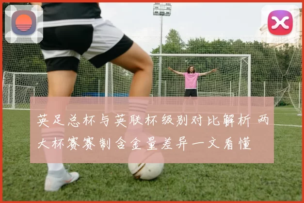 英足总杯与英联杯级别对比解析 两大杯赛赛制含金量差异一文看懂