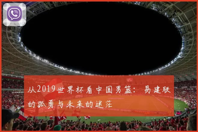 从2019世界杯看中国男篮：易建联的孤勇与未来的迷茫