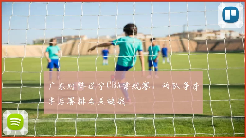 广东对阵辽宁CBA常规赛,两队争夺季后赛排名关键战