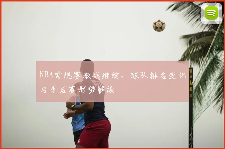 NBA常规赛激战继续，球队排名变化与季后赛形势解读