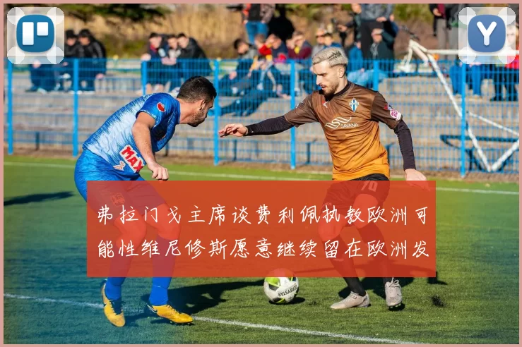 弗拉门戈主席谈费利佩执教欧洲可能性维尼修斯愿意继续留在欧洲发展