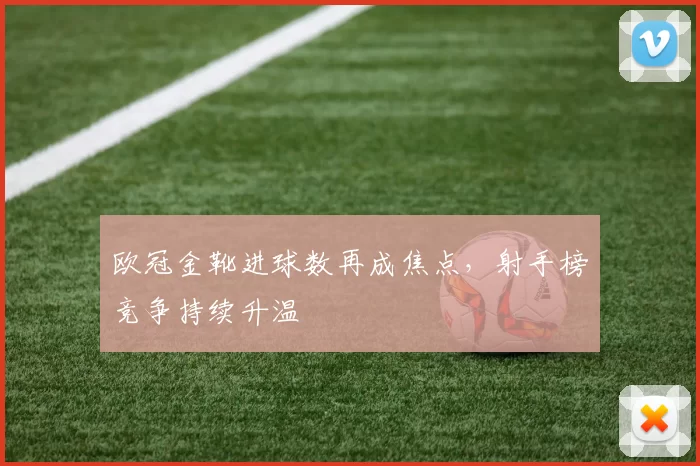 欧冠金靴进球数再成焦点，射手榜竞争持续升温