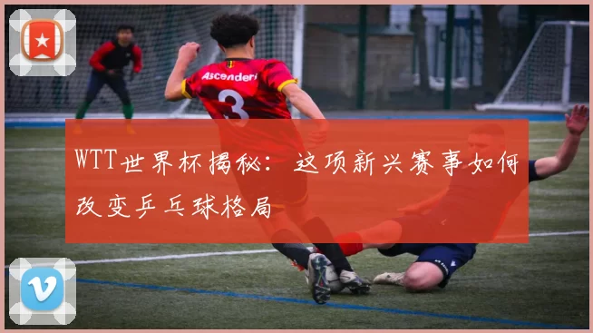 WTT世界杯揭秘:这项新兴赛事如何改变乒乓球格局