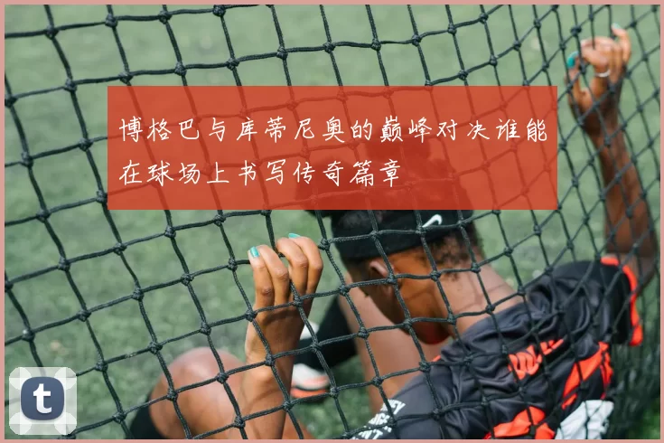 博格巴与库蒂尼奥的巅峰对决谁能在球场上书写传奇篇章