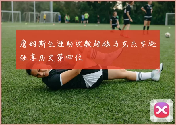 詹姆斯生涯助攻数超越马克杰克逊独享历史第四位
