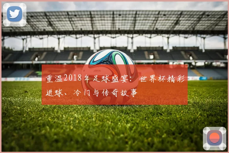 重温2018年足球盛宴：世界杯精彩进球、冷门与传奇故事