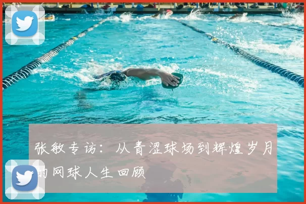 张敏专访：从青涩球场到辉煌岁月的网球人生回顾