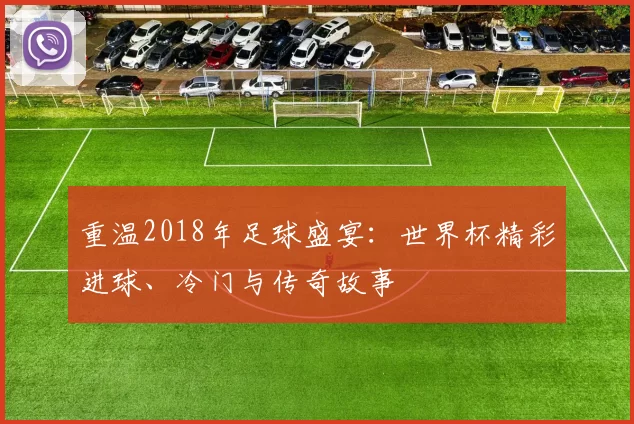 重温2018年足球盛宴：世界杯精彩进球、冷门与传奇故事