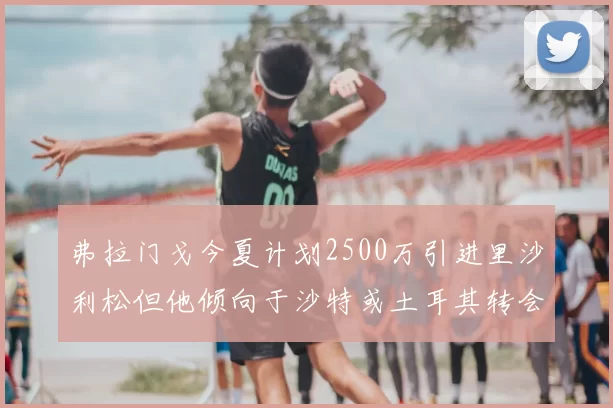 弗拉门戈今夏计划2500万引进里沙利松但他倾向于沙特或土耳其转会