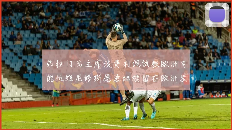 弗拉门戈主席谈费利佩执教欧洲可能性维尼修斯愿意继续留在欧洲发展