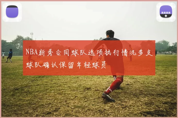 NBA新秀合同球队选项执行情况多支球队确认保留年轻球员
