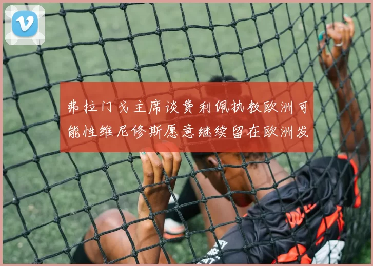 弗拉门戈主席谈费利佩执教欧洲可能性维尼修斯愿意继续留在欧洲发展