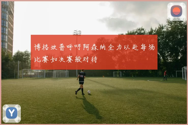 博格坎普呼吁阿森纳全力以赴每场比赛如决赛般对待