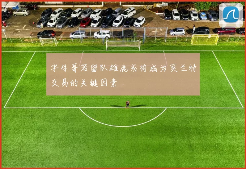 字母哥若留队雄鹿或将成为莫兰特交易的关键因素