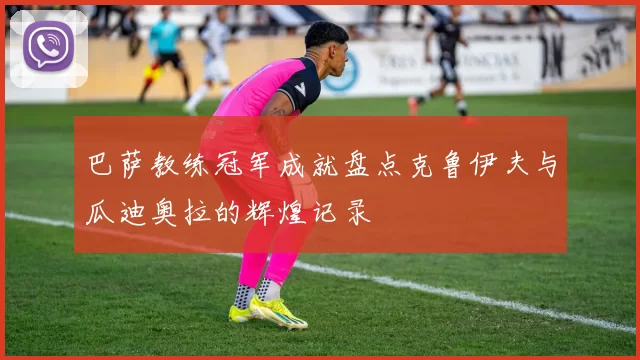 巴萨教练冠军成就盘点克鲁伊夫与瓜迪奥拉的辉煌记录