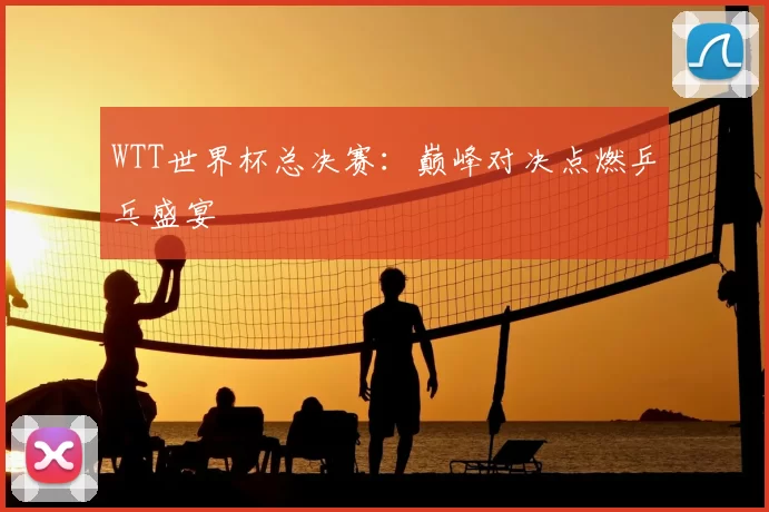 WTT世界杯总决赛：巅峰对决点燃乒乓盛宴