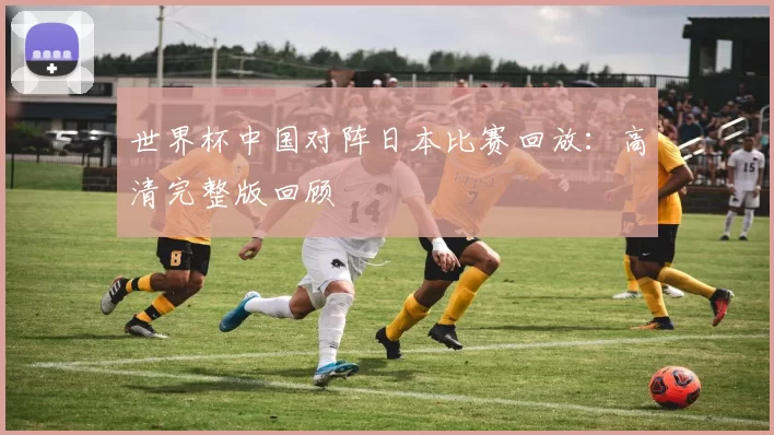 世界杯中国对阵日本比赛回放：高清完整版回顾