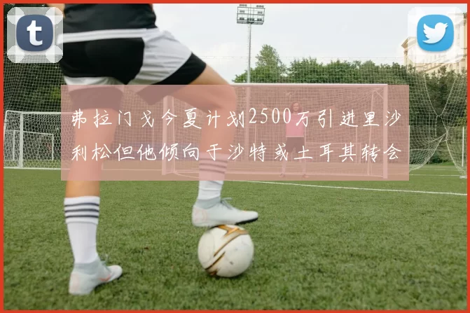 弗拉门戈今夏计划2500万引进里沙利松但他倾向于沙特或土耳其转会