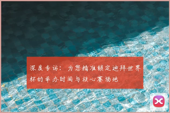 深度专访：为您精准锁定迪拜世界杯的举办时间与核心赛场地